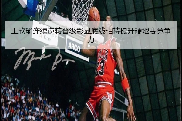 王欣瑜连续逆转晋级彰显底线相持提升硬地赛竞争力